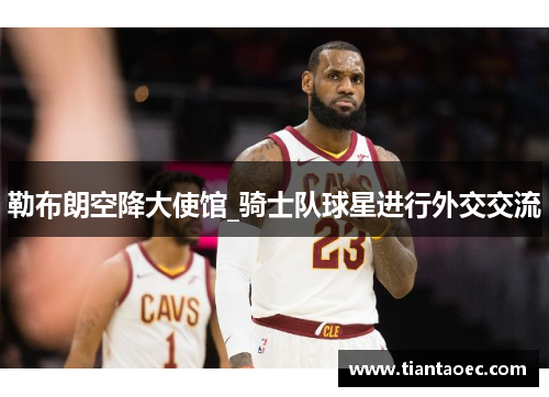 勒布朗空降大使馆_骑士队球星进行外交交流