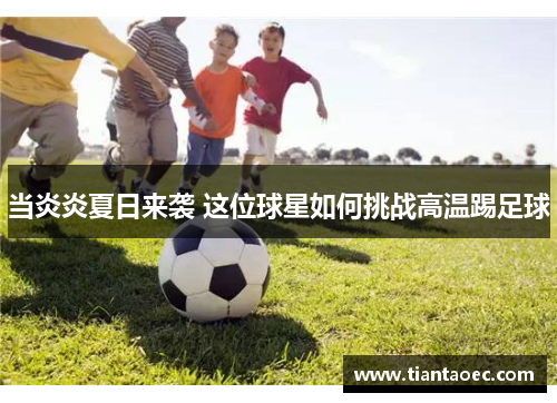 当炎炎夏日来袭 这位球星如何挑战高温踢足球