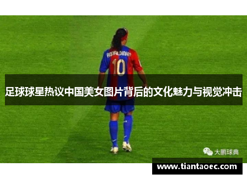 足球球星热议中国美女图片背后的文化魅力与视觉冲击